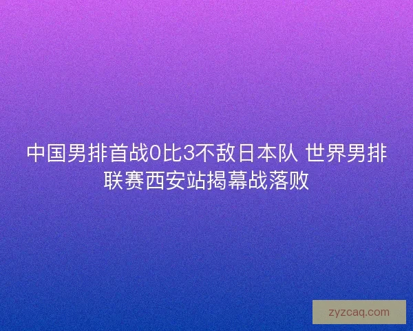 中国男排首战0比3不敌日本队 世界男排联赛西安站揭幕战落败