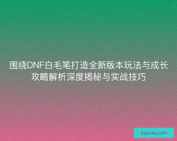 围绕DNF白毛笔打造全新版本玩法与成长攻略解析深度揭秘与实战技巧