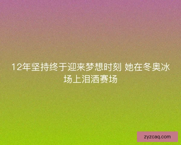 12年坚持终于迎来梦想时刻 她在冬奥冰场上泪洒赛场