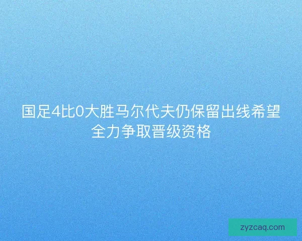国足4比0大胜马尔代夫仍保留出线希望全力争取晋级资格