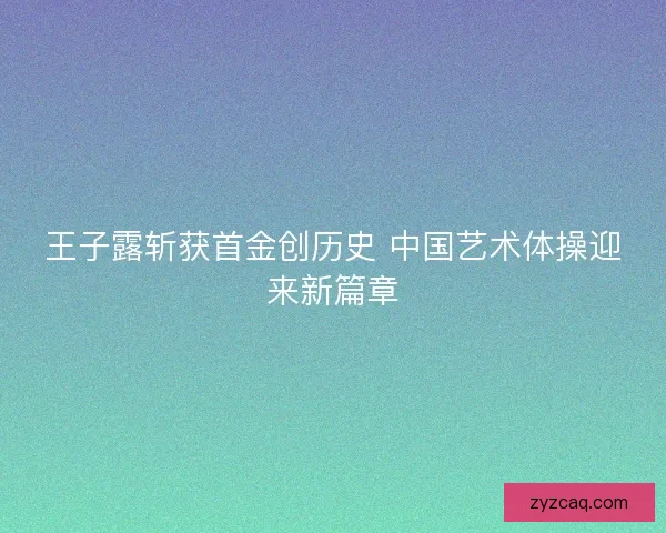 王子露斩获首金创历史 中国艺术体操迎来新篇章