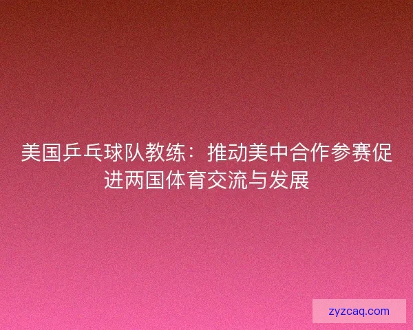 美国乒乓球队教练：推动美中合作参赛促进两国体育交流与发展
