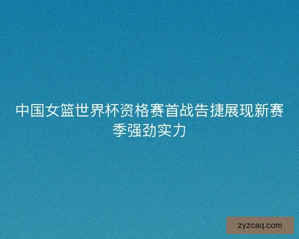 中国女篮世界杯资格赛首战告捷展现新赛季强劲实力