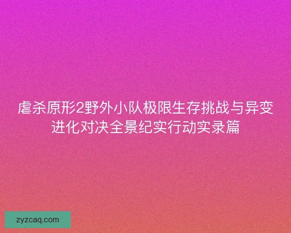 虐杀原形2野外小队极限生存挑战与异变进化对决全景纪实行动实录篇