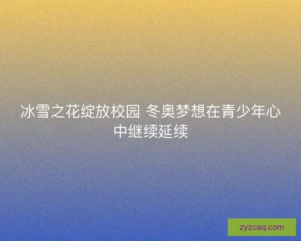 冰雪之花绽放校园 冬奥梦想在青少年心中继续延续 冰雪之花绽放校园 冬奥梦想在青少年心中继续延续
