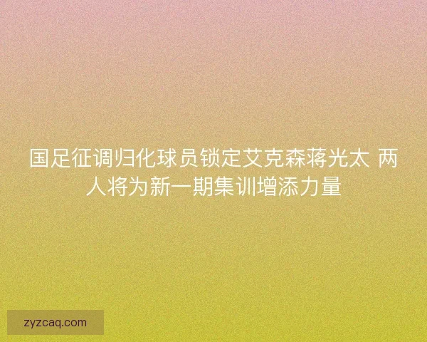 国足征调归化球员锁定艾克森蒋光太 两人将为新一期集训增添力量