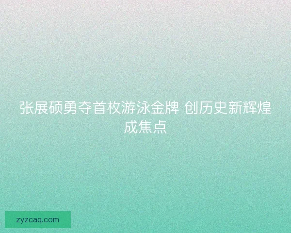 张展硕勇夺首枚游泳金牌 创历史新辉煌成焦点 张展硕勇夺首枚游泳金牌 创历史新辉煌成焦点