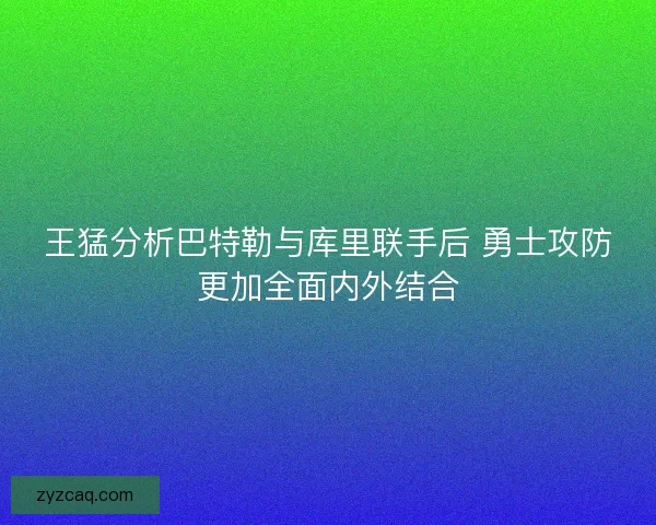 王猛分析巴特勒与库里联手后 勇士攻防更加全面内外结合
