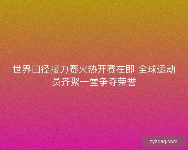 世界田径接力赛火热开赛在即 全球运动员齐聚一堂争夺荣誉