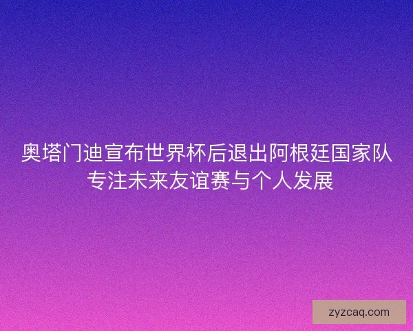 奥塔门迪宣布世界杯后退出阿根廷国家队 专注未来友谊赛与个人发展