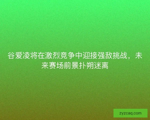 谷爱凌将在激烈竞争中迎接强敌挑战，未来赛场前景扑朔迷离