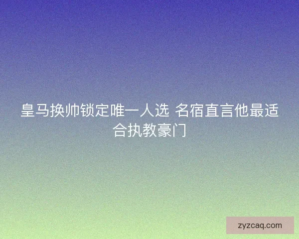 皇马换帅锁定唯一人选 名宿直言他最适合执教豪门