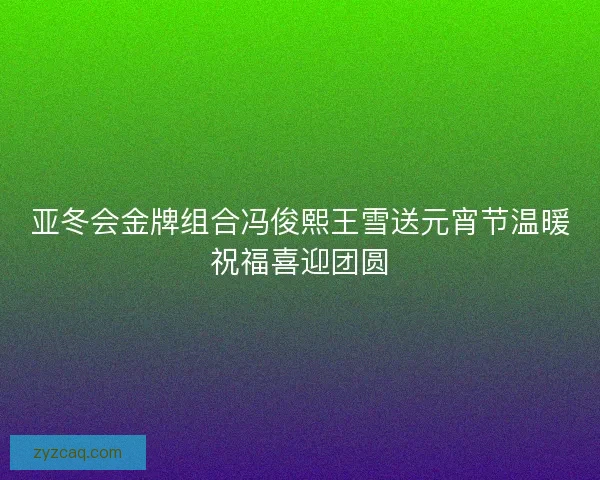 亚冬会金牌组合冯俊熙王雪送元宵节温暖祝福喜迎团圆