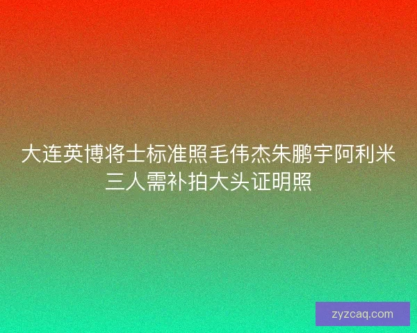 大连英博将士标准照毛伟杰朱鹏宇阿利米三人需补拍大头证明照