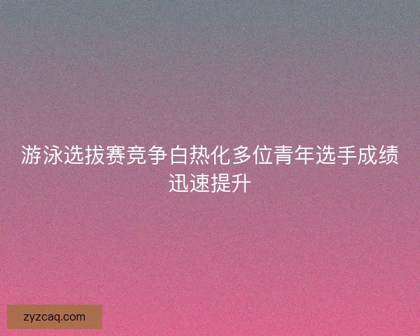 游泳选拔赛竞争白热化多位青年选手成绩迅速提升 游泳选拔赛竞争白热化多位青年选手成绩迅速提升
